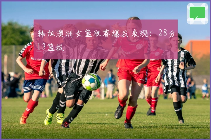韩旭澳洲女篮联赛爆发表现：28分13篮板