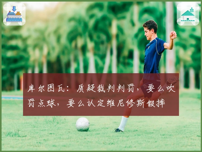 库尔图瓦：质疑裁判判罚，要么吹罚点球，要么认定维尼修斯假摔