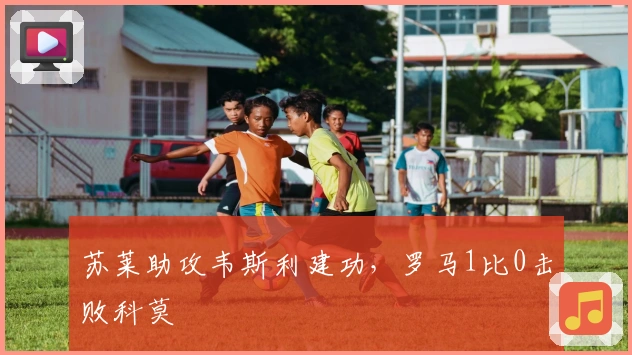 苏莱助攻韦斯利建功，罗马1比0击败科莫