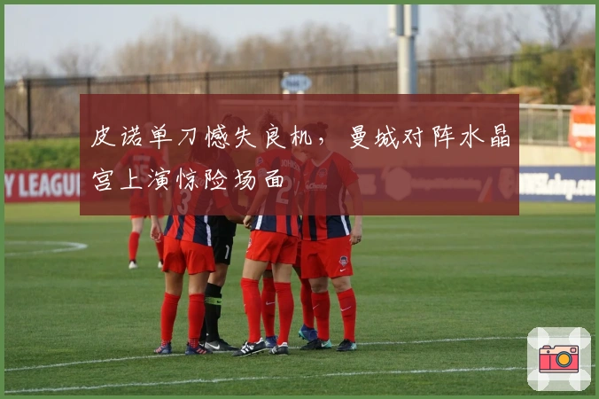 皮诺单刀憾失良机，曼城对阵水晶宫上演惊险场面