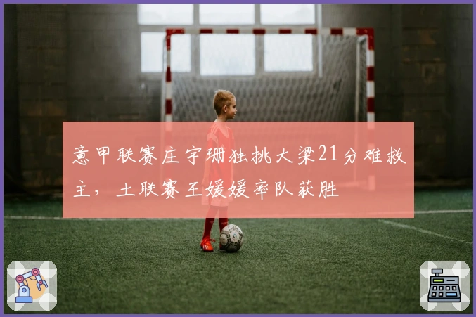 意甲联赛庄宇珊独挑大梁21分难救主，土联赛王媛媛率队获胜