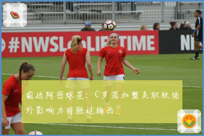 前迈阿密球星：C罗若加盟美职联场外影响力将胜过梅西