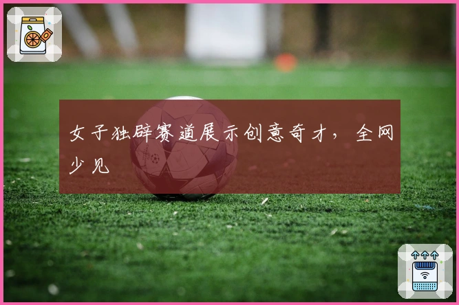 女子独辟赛道展示创意奇才，全网少见