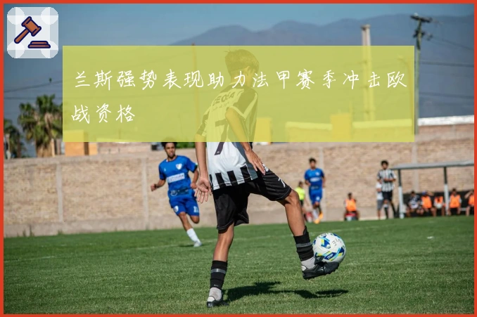 兰斯强势表现助力法甲赛季冲击欧战资格