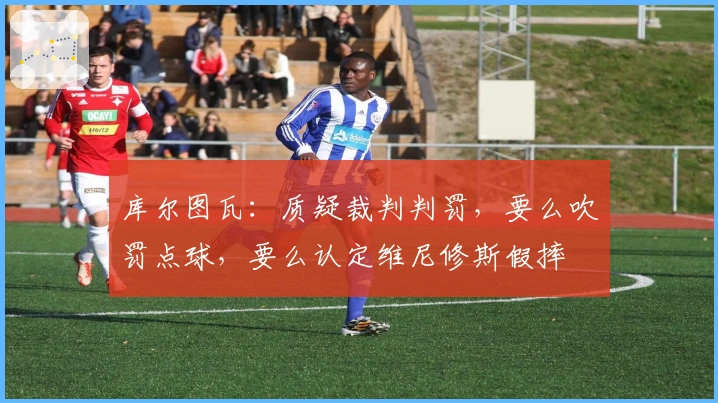 库尔图瓦：质疑裁判判罚，要么吹罚点球，要么认定维尼修斯假摔