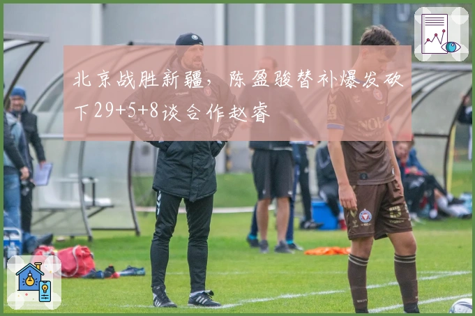 北京战胜新疆，陈盈骏替补爆发砍下29+5+8谈合作赵睿