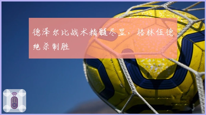 德泽尔比战术精髓尽显，格林伍德绝杀制胜