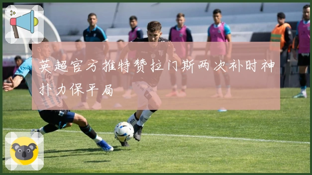 英超官方推特赞拉门斯两次补时神扑力保平局