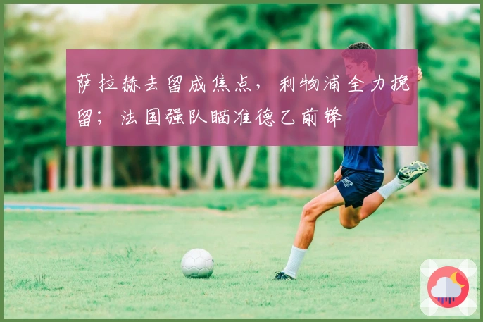 萨拉赫去留成焦点，利物浦全力挽留；法国强队瞄准德乙前锋