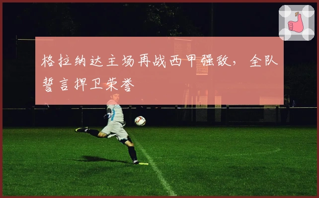 格拉纳达主场再战西甲强敌，全队誓言捍卫荣誉